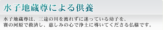 水子地蔵尊による供養｜水子地蔵尊は、三途の川を渡れずに迷っている幼子を、賽の河原で救済し、慈しみの心で浄土に導いてくださる仏様です。